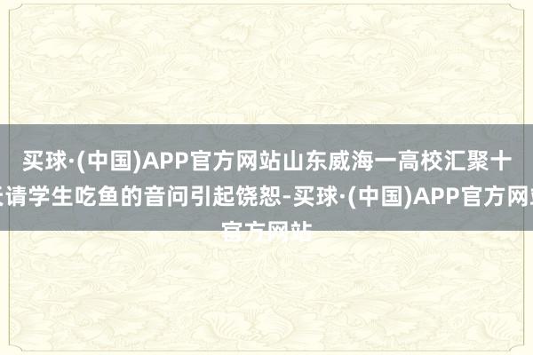 买球·(中国)APP官方网站山东威海一高校汇聚十天请学生吃鱼的音问引起饶恕-买球·(中国)APP官方网站