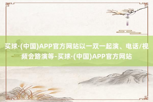 买球·(中国)APP官方网站以一双一起演、电话/视频会路演等-买球·(中国)APP官方网站