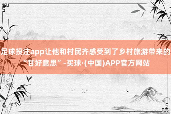 足球投注app让他和村民齐感受到了乡村旅游带来的“甘好意思”-买球·(中国)APP官方网站