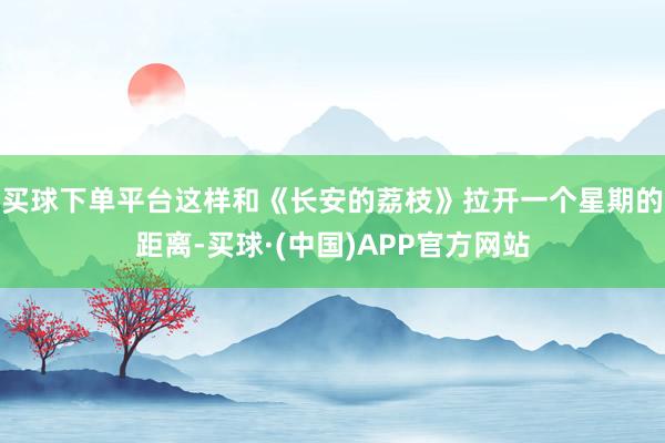 买球下单平台这样和《长安的荔枝》拉开一个星期的距离-买球·(中国)APP官方网站
