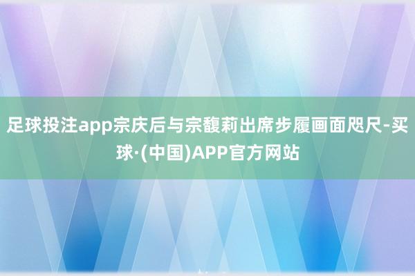 足球投注app宗庆后与宗馥莉出席步履画面咫尺-买球·(中国)APP官方网站