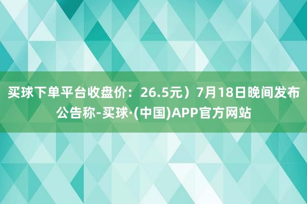 买球下单平台收盘价：26.5元）7月18日晚间发布公告称-买球·(中国)APP官方网站