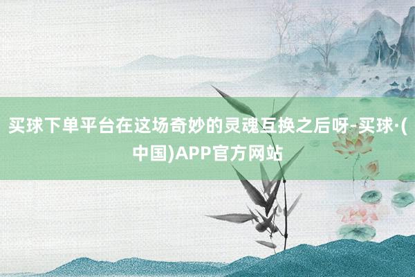 买球下单平台在这场奇妙的灵魂互换之后呀-买球·(中国)APP官方网站