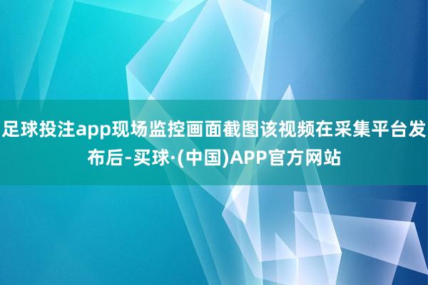 足球投注app现场监控画面截图该视频在采集平台发布后-买球·(中国)APP官方网站