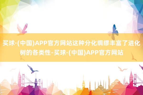 买球·(中国)APP官方网站这种分化绸缪丰富了进化树的各类性-买球·(中国)APP官方网站