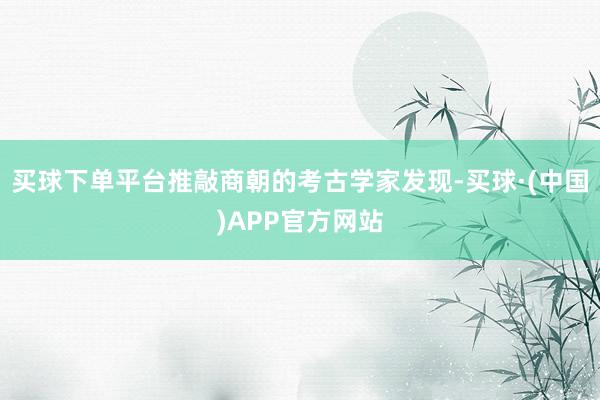 买球下单平台推敲商朝的考古学家发现-买球·(中国)APP官方网站