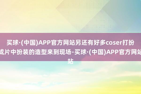 买球·(中国)APP官方网站另还有好多coser打扮成片中扮装的造型来到现场-买球·(中国)APP官方网站