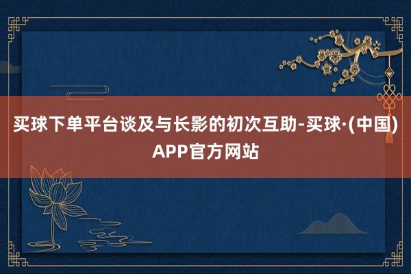 买球下单平台谈及与长影的初次互助-买球·(中国)APP官方网站
