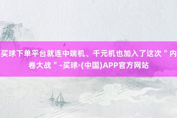 买球下单平台就连中端机、千元机也加入了这次＂内卷大战＂-买球·(中国)APP官方网站