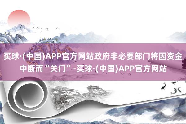 买球·(中国)APP官方网站政府非必要部门将因资金中断而“关门”-买球·(中国)APP官方网站