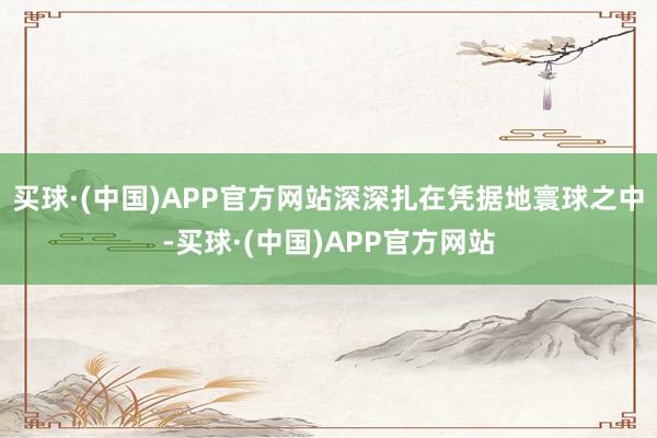 买球·(中国)APP官方网站深深扎在凭据地寰球之中-买球·(中国)APP官方网站