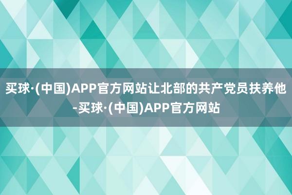 买球·(中国)APP官方网站让北部的共产党员扶养他-买球·(中国)APP官方网站