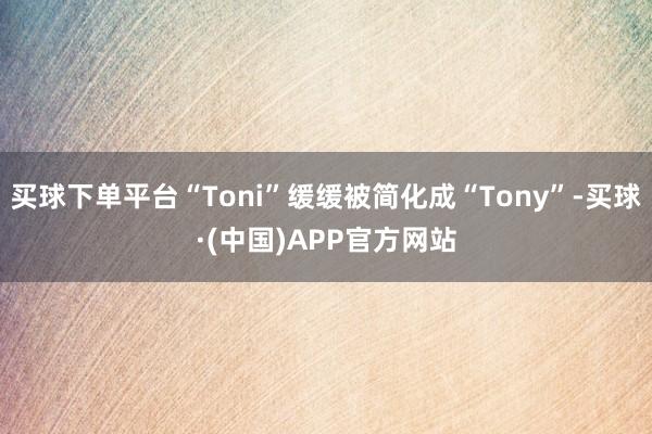 买球下单平台“Toni”缓缓被简化成“Tony”-买球·(中国)APP官方网站