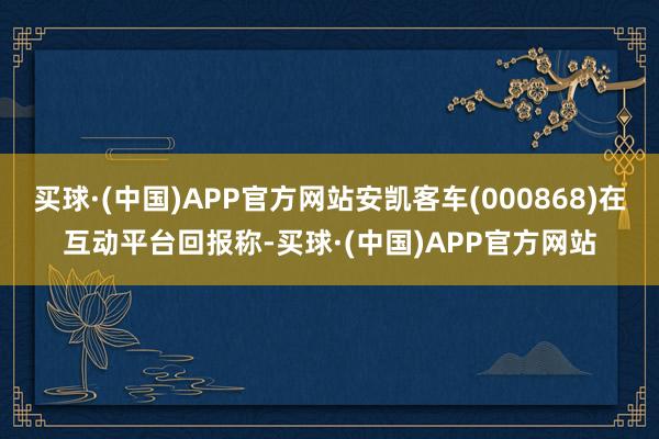 买球·(中国)APP官方网站安凯客车(000868)在互动平台回报称-买球·(中国)APP官方网站