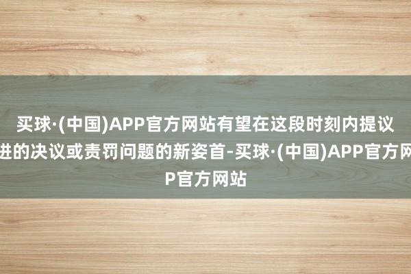 买球·(中国)APP官方网站有望在这段时刻内提议改进的决议或责罚问题的新姿首-买球·(中国)APP官方网站
