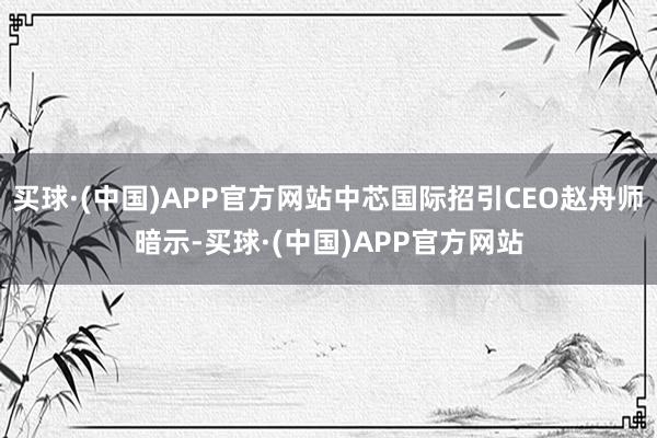 买球·(中国)APP官方网站中芯国际招引CEO赵舟师暗示-买球·(中国)APP官方网站