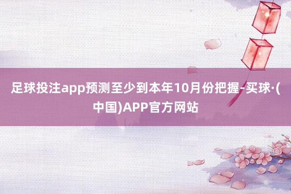 足球投注app预测至少到本年10月份把握-买球·(中国)APP官方网站