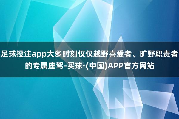 足球投注app大多时刻仅仅越野喜爱者、旷野职责者的专属座驾-买球·(中国)APP官方网站