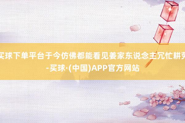 买球下单平台于今仿佛都能看见姜家东说念主冗忙耕劳-买球·(中国)APP官方网站