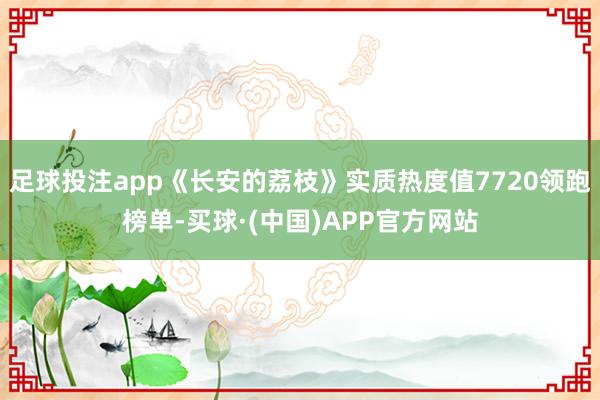 足球投注app《长安的荔枝》实质热度值7720领跑榜单-买球·(中国)APP官方网站