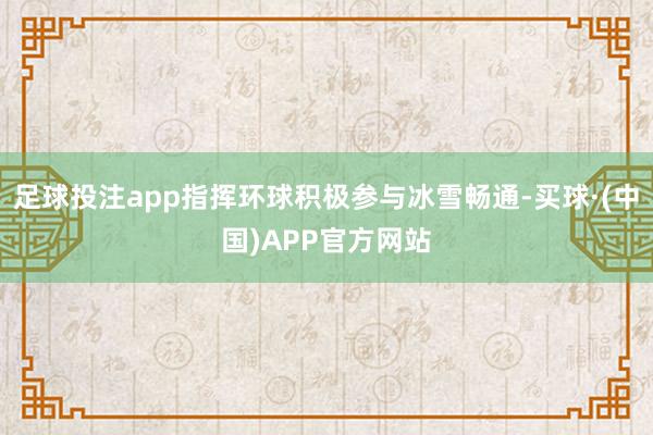 足球投注app指挥环球积极参与冰雪畅通-买球·(中国)APP官方网站