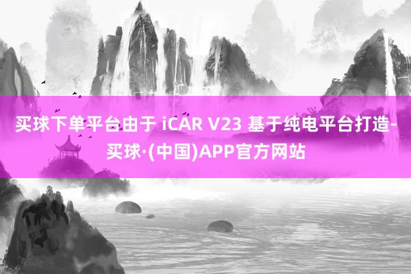 买球下单平台由于 iCAR V23 基于纯电平台打造-买球·(中国)APP官方网站