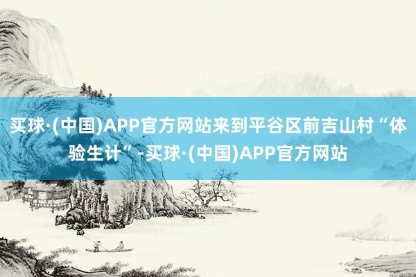 买球·(中国)APP官方网站来到平谷区前吉山村“体验生计”-买球·(中国)APP官方网站