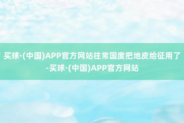 买球·(中国)APP官方网站往常国度把地皮给征用了-买球·(中国)APP官方网站