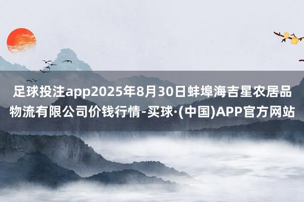 足球投注app2025年8月30日蚌埠海吉星农居品物流有限公司价钱行情-买球·(中国)APP官方网站