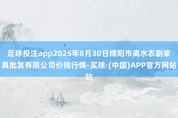 足球投注app2025年8月30日绵阳市高水农副家具批发有限公司价钱行情-买球·(中国)APP官方网站