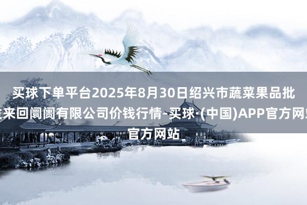 买球下单平台2025年8月30日绍兴市蔬菜果品批发来回阛阓有限公司价钱行情-买球·(中国)APP官方网站