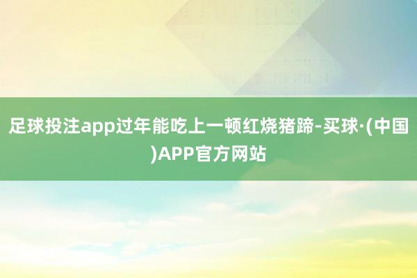 足球投注app过年能吃上一顿红烧猪蹄-买球·(中国)APP官方网站