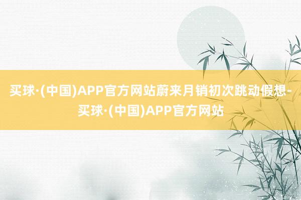 买球·(中国)APP官方网站蔚来月销初次跳动假想-买球·(中国)APP官方网站