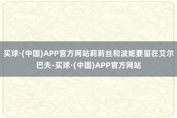 买球·(中国)APP官方网站莉莉丝和波妮要留在艾尔巴夫-买球·(中国)APP官方网站