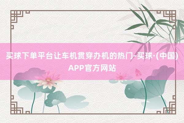 买球下单平台让车机贯穿办机的热门-买球·(中国)APP官方网站