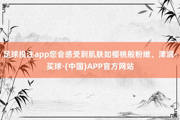 足球投注app您会感受到肌肤如樱桃般粉嫩、津润-买球·(中国)APP官方网站