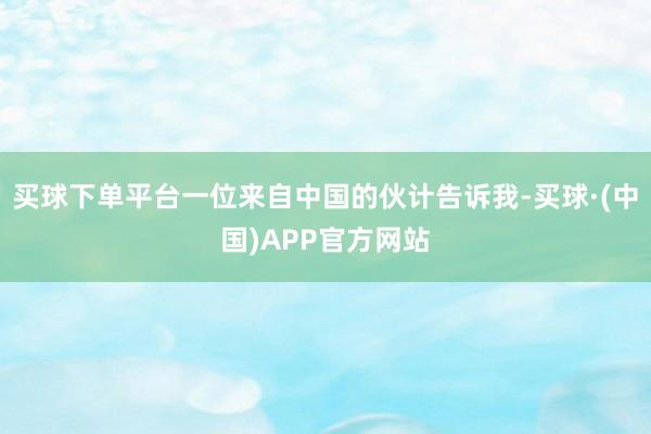 买球下单平台一位来自中国的伙计告诉我-买球·(中国)APP官方网站
