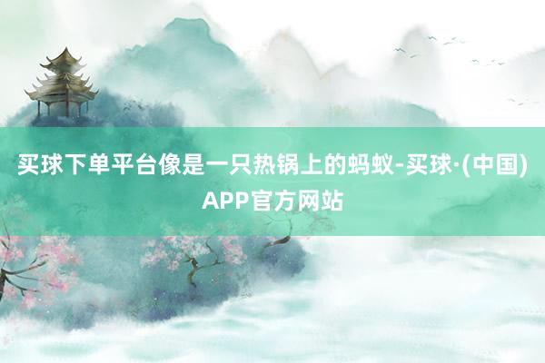 买球下单平台像是一只热锅上的蚂蚁-买球·(中国)APP官方网站