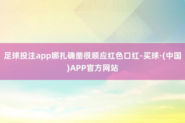 足球投注app娜扎确凿很顺应红色口红-买球·(中国)APP官方网站
