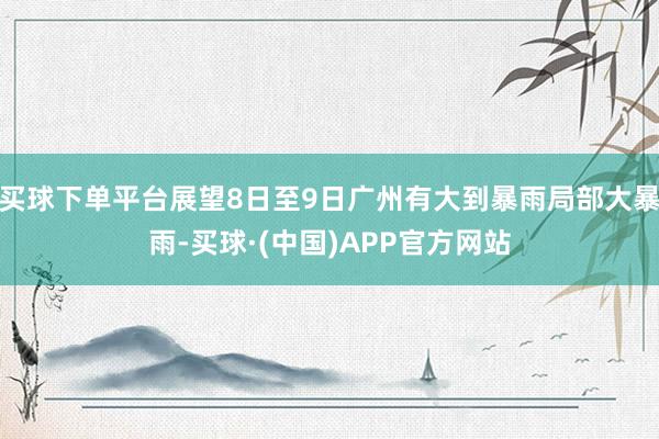买球下单平台展望8日至9日广州有大到暴雨局部大暴雨-买球·(中国)APP官方网站