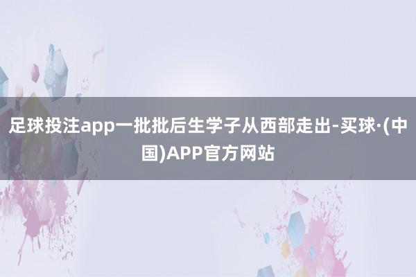 足球投注app一批批后生学子从西部走出-买球·(中国)APP官方网站