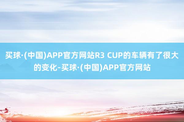 买球·(中国)APP官方网站R3 CUP的车辆有了很大的变化-买球·(中国)APP官方网站