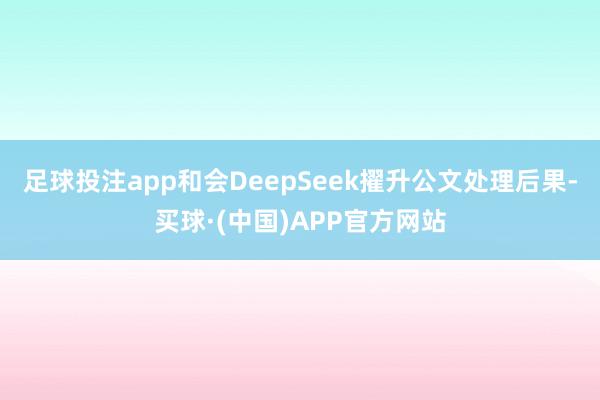 足球投注app和会DeepSeek擢升公文处理后果-买球·(中国)APP官方网站