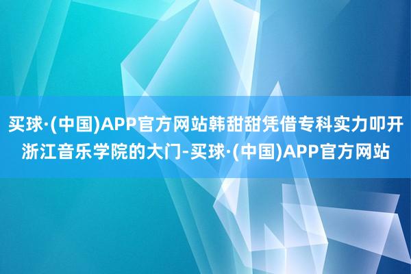 买球·(中国)APP官方网站韩甜甜凭借专科实力叩开浙江音乐学院的大门-买球·(中国)APP官方网站