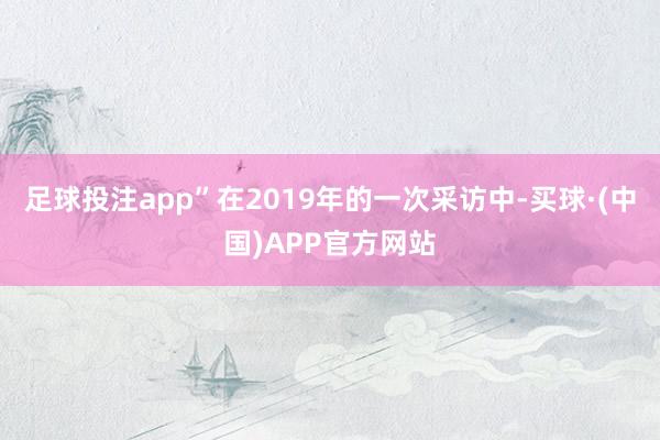 足球投注app”在2019年的一次采访中-买球·(中国)APP官方网站