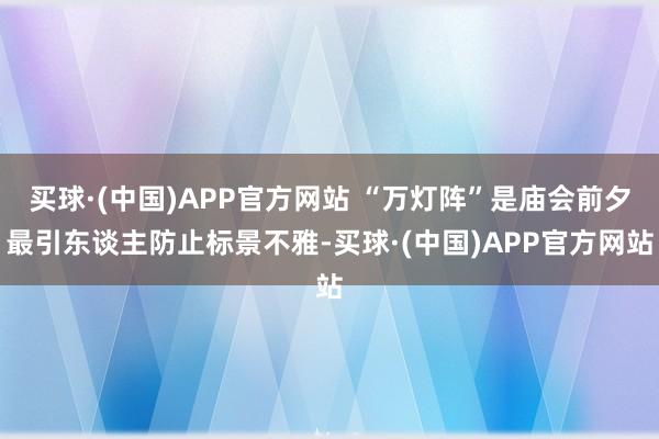 买球·(中国)APP官方网站 “万灯阵”是庙会前夕最引东谈主防止标景不雅-买球·(中国)APP官方网站