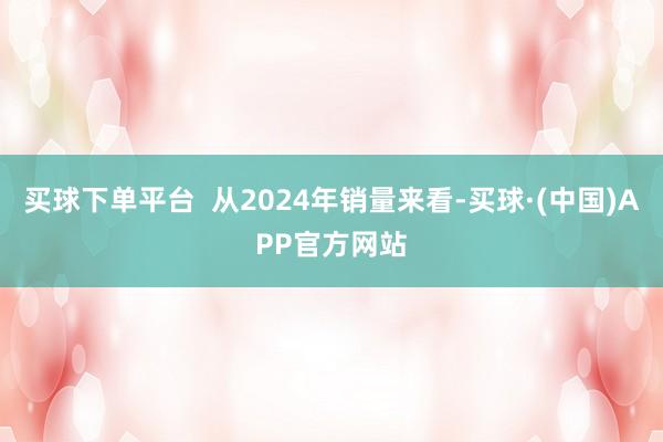 买球下单平台  从2024年销量来看-买球·(中国)APP官方网站