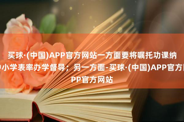 买球·(中国)APP官方网站一方面要将嘱托功课纳入中小学表率办学督导;另一方面-买球·(中国)APP官方网站