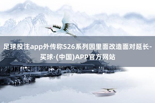 足球投注app外传称S26系列因里面改造面对延长-买球·(中国)APP官方网站