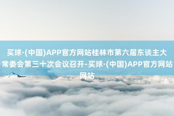 买球·(中国)APP官方网站桂林市第六届东谈主大常委会第三十次会议召开-买球·(中国)APP官方网站
